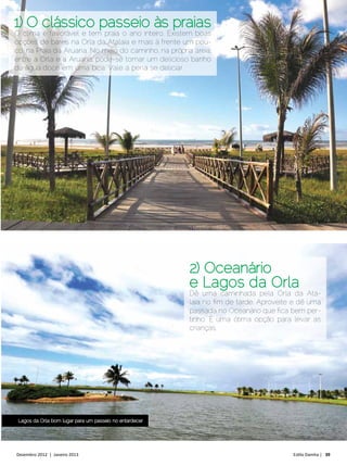 1) O clássico passeio às praias
O clima é favorável e tem praia o ano inteiro. Existem boas
opções de bares na Orla da Atalaia e mais à frente um pou-
co, na Praia da Aruana. No meio do caminho, na própria areia,
entre a Orla e a Aruana, pode-se tomar um delicioso banho
de água doce em uma bica. Vale a pena se deliciar.




                                                          2) Oceanário
                                                          e Lagos da Orla
                                                          Dê uma caminhada pela Orla da Ata-
                                                          laia no fim de tarde. Aproveite e dê uma
                                                          passada no Oceanário que fica bem per-
                                                          tinho. É uma ótima opção para levar as
                                                          crianças.




 Lagos da Orla: bom lugar para um passeio no entardecer




Dezembro 2012 | Janeiro 2013	                                                            Estilo Damha | 39
 