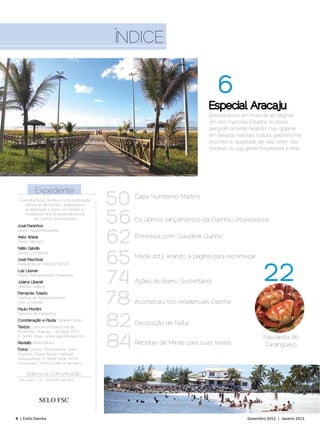Índice


                                                                                6
                                                                            Especial Aracaju
                                                                            Desbravamos em mais de 40 páginas
                                                                            um dos menores Estados do Brasil
                                                                            geograficamente falando, mas gigante
                                                                            em belezas naturais, cultura, gastronomia,
                                                                            esportes e qualidade de vida. Além das
                                                                            histórias da sua gente hospitaleira e feliz.




           Expediente
  A revista Estilo Damha é uma publicação
     bimestral da Damha Urbanizadora        50   Capa: Humberto Martins



                                            56
      e distribuída a todos os clientes e
     moradores dos empreendimentos
           da Damha Urbanizadora.                Os últimos lançamentos da Damha Urbanizadora
 José Paranhos



                                            62
 Diretor Superintendente
 Akira Wakai                                     Entrevista com Claudinei Quirino
 Diretor Técnico




                                            65
 Nélio Galvão
 Diretor Comercial
 José Paschoal
                                                 Moda 2013, virando a página para recomeçar


                                                                                                     22
 Presidente do Instituto INOVA



                                            74
 Luiz Lissner
 Diretor Administrativo-Financeiro
 Juliana Liberati                                Ações do Bairro Sustentável
 Diretora Jurídica
 Fernanda Toledo
 Diretora de Relacionamento
 com o Cliente
 Paulo Montini
                                            78   Aconteceu nos residenciais Damha


                                            82
 Gerente de Marketing
 Coordenação e Pauta: Daniele Globo
                                                 Decoração de Natal
 Textos: Comunica Assessoria de




                                            84
 Imprensa / Aracaju - 79 9992 1707 |
 A Gente Viaja - www.agenteviaja.com                                                                 Passarela do
 Revisão: RiMa Editora                           Receitas de Minas para suas festas                   Caranguejo
 Fotos: Damha Urbanizadora, José
 Augusto, Filippe Araújo, Kadydja
 Albuquerque, A Gente Viaja, Arnon
 Gonçalves, Ciform e Márcia Pacheco

       Editora 10 Comunicação
 São Carlos / SP - Fone (16) 3413 4637




              SELO FSC

4 | Estilo Damha	                                                                             Dezembro 2012 | Janeiro 2013
 