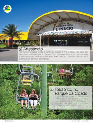 3) Artesanato
                     Além dos mercados, existe o Centro de Cultura e Arte J. Inácio. Fica perto dos
                     laguinhos da Atalaia que já citamos. Compre o que Sergipe faz de mais legal
                     e ainda saia com várias fotos bacanas. Além disso, há uma infinidade de barra-
                     quinhas com comidas bem típicas.




                                                        4) Teleférico no
                                                           Parque da Cidade
                                                             Lógico que Aracaju não é só praia. No
                                                             Parque da Cidade dá para viver uma
                                                             experiência única: andar de teleférico
                                                             por cima da Mata Atlântica. Inclua
                                                             também uma ida ao zoológico.




40 | Estilo Damha	                                                              Dezembro 2012 | Janeiro 2013
 