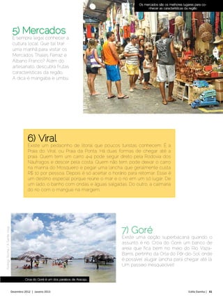 Os mercados são os melhores lugares para co-
                                                                                                      nhecer as características da região




                                 5) Mercados
                                 É sempre legal conhecer a
                                 cultura local. Que tal tirar
                                 uma manhã para visitar os
                                 Mercados Thales Ferraz e
                                 Albano Franco? Além do
                                 artesanato, descubra frutas
                                 características da região.
                                 A dica é mangaba e umbu.




                                            6) Viral
                                            Existe um pedacinho de litoral que poucos turistas conhecem. É a
                                            Praia do Viral, ou Praia da Ponta. Há duas formas de chegar até a
                                            praia. Quem tem um carro 4×4 pode seguir direto pela Rodovia dos
                                            Náufragos e descer pela costa. Quem não tem, pode deixar o carro
                                            na marina do Mosqueiro e pegar uma lancha, que geralmente custa
                                            R$ 10 por pessoa. Depois é só acertar o horário para retornar. Esse é
                                            um destino especial porque reúne o mar e o rio em um só lugar. De
                                            um lado, o banho com ondas e águas salgadas. Do outro, a calmaria
                                            do rio com o mangue na margem.




                                                                                         7) Goré
Rodrigo Rocha / A Gente Viaja




                                                                                         Existe uma opção superbacana quando o
                                                                                         assunto é rio. Croa do Goré, um banco de
                                                                                         areia que fica bem no meio do Rio Vaza-
                                                                                         Barris, pertinho da Orla do Pôr-do-Sol, onde
                                                                                         é possível alugar lancha para chegar até lá.
                                                                                         Um passeio inesquecível!


                                          Croa do Goré é um dos paraísos de Aracaju


                                Dezembro 2012 | Janeiro 2013	                                                                    Estilo Damha | 41
 