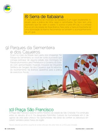 8) Serra de Itabaiana
                                A Serra é próxima ao município de Itabaiana. É um lugar exuberante, in-
                                dicado para a prática de trilha, rapel e caminhadas. No topo tem uma
                                cachoeira que faz valer a subida. O acesso é pela BR-235, e a entrada
                                fica a 5 km da cidade de Areia Branca. Para visitar a Serra é importante ter
                                uma autorização do Ibama. Recomenda-se também o acompanhamento
                                de um guia.




 9) Parques da Sementeira
    e dos Cajueiros
         Ficam no meio da cidade, bem perto dos shoppings. No
         Parque da Sementeira, se você der sorte, é possível que
         consiga participar de alguma edição dos Domingos no
         Parque promovidos pela Prefeitura e o Governo do Esta-
         do com apresentações musicais, inclusive da Orquestra
         Sinfônica de Sergipe. No dos Cajueiros, que foi reforma-
         do recentemente, há diversos aparelhos para a prática
         de exercícios físicos.




                                    Arnon Gonçalvez / Se Informe




       10) Praça São Francisco
       A Praça São Francisco está no centro histórico da cidade de São Cristóvão. Foi construída
       entre os séculos 16 e 17. Foi designada Patrimônio Cultural da Humanidade em 1o de
       agosto de 2010 pela Unesco. Na oportunidade, não deixe de conferir os deliciosos bri-
       celets* vendidos pelas freiras da região.

       *Biscoito artesanal que lembra casquinha de sorvete sofisticado, feito pelas freiras do Lar Imaculada Conceição.

42 | Estilo Damha	                                                                                                  Dezembro 2012 | Janeiro 2013
 