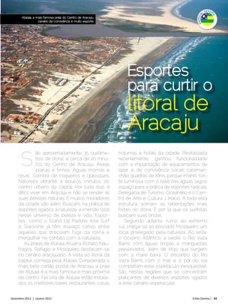Atalaia, a mais famosa praia do Centro de Aracaju,
                   cenário de convivência e muito esporte




                                                                Esportes
                                                                para curtir o
                                                                litoral de
                                                                Aracaju
      S
                ão aproximadamente 35 quilôme-              noturnas e hotéis da cidade. Revitalizada
                tros de litoral, a cerca de 20 minu-        recentemente, ganhou funcionalidade
                tos do Centro de Aracaju. Areias            com a implantação de equipamentos de
                planas e firmes. Águas mornas e             lazer e de convivência social: caraman-
     rasas. Sombra de coqueiros e quiosques.                chão, quadras de tênis, parque infantil, fon-
     Natureza vibrante a poucos minutos do                  te luminosa com o balé das águas, lagos,
     centro urbano da capital. Por tudo isso, é             espaço para a prática de esportes radicais,
     difícil viver em Aracaju e não se render às            Delegacia de Turismo, Oceanário e o Cen-
     suas belezas naturais. E muitos moradores              tro de Arte e Cultura J. Inácio. A toda esta
     da cidade vão além. Buscam, na prática de              estrutura, somam as rebentações mais
     esportes ligados à natureza, a imersão total           fortes do litoral. É por lá que os surfistas
     nesse universo de beleza e vida. Espor-                buscam suas ondas.
     tes como o Stand Up Paddle, Kite Surf                     Seguindo adiante, rumo ao extremo
     e Slackline já têm espaço cativo entre                 sul, chega-se ao povoado Mosqueiro, um
     aqueles que precisam fugir da rotina e                 local privilegiado pela natureza. Ao leste,
     mergulhar no contato com a natureza.                   o Oceano Atlântico, a oeste, o Rio Vaza
         As praias de Atalaia, Aruana, Robalo, Náu-         Barris com águas limpas e manguezais
     fragos, Refúgio e Mosqueiro destacam-se                preservados, além de ilhas que surgem
     no cenário aracajuano. A visita ao litoral da          com a maré baixa. O encontro do Rio
     capital começa pela Atalaia. Considerada o             Vaza Barris com o mar e o pôr do sol
     mais belo cartão postal de Aracaju, a praia            completam esse espetáculo inesquecível.
     de Atalaia é a mais famosa e mais próxima              São nestas regiões que se concentram
     do centro. Na orla de Atalaia estão instala-           praticantes de diversos esportes ligados
     dos os melhores bares, restaurantes, casas             a este cenário espetacular.


Dezembro 2012 | Janeiro 2013	                                                                    Estilo Damha | 43
 
