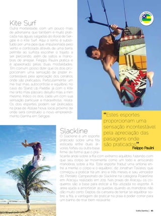 Kite Surf
 Outra modalidade, com um pouco mais
 de adrenalina, que também é muito prati-
 cada nas águas salgadas do litoral de Ser-
 gipe é o Kite Surf. Aqui o remo é substi-
 tuído por uma pipa que, impulsionada pelo
 vento e controlada através de uma barra,
 permite ao surfista escolher o trajeto a
 ser percorrido, além de saltos e mano-
 bras de arrepiar. Felippo Paulini pratica e
 é apaixonado pelas duas modalidades.
 “Em comum, posso dizer que os dois pro-
 porcionam uma sensação de prazer in-
 contestável pela apreciação dos cenários
 onde são praticados. Particularmente, um
 me traz mais autocontrole e equilíbrio, no
 caso do Stand Up Paddle, já com o Kite
 me sinto mais pássaro, desafio mais a mim
 mesmo. Indico os dois, cada um com sua
 sensação particular e maravilhosa”, relata.
 Os dois esportes podem ser praticados
 na praia de Atalaia Nova, local próximo de
 onde será construído o novo empreendi-
 mento Damha em Sergipe.                                         “Estes esportes
                                                                 proporcionam uma
                                                                 sensação incontestável
                                   Slackline                     pela apreciação das
                                   O Slackline é um esporte
                                   praticado sobre uma fita      paisagens onde
                                   esticada entre duas ár-       são praticados”
                                   vores fortes ou outra base                        Felippo Paulini
                                   firme, de forma que o pra-
                                   ticante ande sobre a fita com extremo equilíbrio, fazendo com
                                   que seu corpo se movimente como um todo e arriscando
                                   manobras sobre a fita. “Este esporte traduz uma sintonia en-
                                   tre a mente, o corpo e o equilíbrio”, diz Jonathan Tavares, que
                                   começou a praticar há um ano e três meses e saiu vencedor
                                   do Primeiro Campeonato de Slackline na categoria Powerline,
                                   em Aracaju, realizado em 2011. Nas praias de Aracaju, os co-
                                   queiros são a base para esticar a fita utilizada no esporte. A
                                   areia ajuda a amortecer as quedas, quando as manobras não
                                   dão muito certo. Depois da canseira de tentar se equilibrar so-
                                   bre a fita, a vantagem de praticar na praia é poder correr para
                                   um banho de mar bem relaxante.


Dezembro 2012 | Janeiro 2013	                                                          Estilo Damha | 45
 