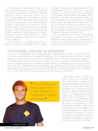 A realização de atividades físicas ao ar        vantagem. Até porque o sedentarismo é hoje
livre é mais estimulante e ajuda o praticante       considerado como um dos fatores de risco
a manter o programa de exercícios, segundo          primários, ao lado de males como tabagismo
pesquisas. “Praticar exercícios físicos ao ar       e hipertensão. Quem não faz atividades físicas
livre é mais prazeroso, motivador e menos           pode ter uma série de problemas. “Pode au-
entediante. Isso faz com que o praticante crie      mentar o peso no primeiro momento. E quem
uma rotina de exercícios com mais facilidade”,      ganha peso, provavelmente, vai ter um au-
acredita o educador físico Adriano de Carva-        mento da pressão arterial, aumento da glice-
lho, que orienta grupos de corrida no calçadão      mia de repouso, vai ter um stress muito maior
da 13 de Julho. “Aracaju tem a vantagem de          nas articulações, principalmente nos membros
oferecer segurança, belas paisagens e, assim,       inferiores”, explica o educador físico.
incentivar o convívio com pessoas na prática            Em todo aparelho locomotor e nos fatores
de exercícios físicos, o que é mais um estimu-      fisiológicos, o exercício vai entrar como um
lante”, completa.                                   tratamento para todos esses problemas. O
    Ter a cidade como aliada para manter o          espaço ideal, a cidade já oferece, basta reunir
corpo e a mente saudáveis é uma grande              um pouco de força de vontade e ir à luta.


    Caminhando, correndo ou pedalando
    Ao ar livre, as atividades mais praticadas são a caminhada, a corrida e o ciclismo. Para
    começar, a caminhada é um excelente exercício. “Se o praticante era sedentário e agora
    busca um exercício, ele pode iniciar a atividade física com uma caminhada”, explica. A
    caminhada pode durar 15 minutos ou passar de 1 hora. A prática traz benefícios para o
    sistema cardiorrespiratório e cardiocirculatório, facilita a mobilização de gordura, ou seja,
    perda de peso, contribuindo para a diminuição do percentual de gordura. Outra vantagem
    do exercício é a produção de uma série de hormônios, a exemplo da serotonina, conhecido
    como o hormônio do bem-estar. Tudo isso são benefícios da caminhada.

                                                                    Adquirido algum condiciona-
                                                                 mento físico e orientado por
                                                                 um profissional, o praticante da
                                    “Praticar exercícios         caminhada pode evoluir para uma
                                                                 corrida. “A corrida tem todos os
                                    físicos ao ar livre          benefícios da caminhada, porém
                                    é mais prazeroso,            traz um melhor condicionamento
                                                                 físico. Seu coração passa a bater
                                    motivador e menos            melhor”, diz o profissional. Quem
                                    entediante.”                 corre, tem mais facilidade para
                                                                 enfrentar os obstáculos do dia a
                                                                 dia, como subir escada ou correr
                                                                 para alcançar o ônibus. Além disso,
                                                                 o praticante vai ter benefícios na
                                                                 pressão arterial e no nivelamento
                                                                 dos índices de glicemia. O exercí-
                                                                 cio não promove ganho de massa
                                                                 muscular, mas garante o fortaleci-
                                                                 mento dos membros inferiores.

              Adriano de Carvalho

Dezembro 2012 | Janeiro 2013	                                                           Estilo Damha | 47
 