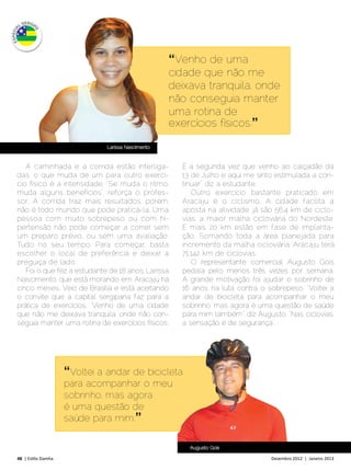 “Venho de uma
                                                    cidade que não me
                                                    deixava tranquila, onde
                                                    não conseguia manter
                                                    uma rotina de
                                                    exercícios físicos.”

                               Larissa Nascimento



   A caminhada e a corrida estão interliga-           É a segunda vez que venho ao calçadão da
das, o que muda de um para outro exercí-              13 de Julho e aqui me sinto estimulada a con-
cio físico é a intensidade. “Se muda o ritmo,         tinuar”, diz a estudante.
muda alguns benefícios”, reforça o profes-               Outro exercício bastante praticado em
sor. A corrida traz mais resultados, porém,           Aracaju é o ciclismo. A cidade facilita a
não é todo mundo que pode praticá-la. Uma             aposta na atividade: já são 56,4 km de ciclo-
pessoa com muito sobrepeso ou com hi-                 vias, a maior malha cicloviária do Nordeste.
pertensão não pode começar a correr sem               E mais 20 km estão em fase de implanta-
um preparo prévio, ou sem uma avaliação.              ção. Somando toda a área planejada para
Tudo no seu tempo. Para começar, basta                incremento da malha cicloviária. Aracaju terá
escolher o local de preferência e deixar a            71.142 km de ciclovias.
preguiça de lado.                                        O representante comercial Augusto Gois
   Foi o que fez a estudante de 18 anos, Larissa      pedala pelo menos três vezes por semana.
Nascimento, que está morando em Aracaju há            A grande motivação foi ajudar o sobrinho de
cinco meses. Veio de Brasília e está aceitando        16 anos na luta contra o sobrepeso. “Voltei a
o convite que a capital sergipana faz para a          andar de bicicleta para acompanhar o meu
prática de exercícios. “Venho de uma cidade           sobrinho, mas agora é uma questão de saúde
que não me deixava tranquila, onde não con-           para mim também”, diz Augusto. “Nas ciclovias,
seguia manter uma rotina de exercícios físicos.       a sensação é de segurança”,




                     “Voltei a andar de bicicleta
                     para acompanhar o meu
                     sobrinho, mas agora
                     é uma questão de
                     saúde para mim.”

                                                        Augusto Gois

48 | Estilo Damha	                                                               Dezembro 2012 | Janeiro 2013
 