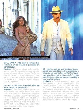CAPA
 Foto Divulgação




                   Humberto Martins em cena da novela ‘Gabriela’ (Rede Globo) com Juliana Paes




ESTILO DAMHA - Não sendo a família o tópi-
co número um da sua vida, o que estaria em
primeiro lugar?
Humberto - Em primeiro lugar está o trabalho,                                       ED - Mesmo vindo de uma famíl ia de comer-
que serve, dentre outras coisas, para dar sus-                                      ciantes bem-sucedidos você se desagarrou e
tento à família, às relações sociais. Família não                                   foi buscar seu lugar ao Sol, correto? Como pre-
está em primeiro lugar na minha vida porque                                         para seus filhos para a vida adulta? É do tipo
não pode ser comparada, em lugares, a nada.                                         que dá tudo ou corta para que eles conquistem
É soberana a tudo, é o óbvio maior, mais pre-                                       com o próprio esforço?
cioso e importante.                                                                 Humberto - Correto. Incentivado por uma
                                                                                    namorada na época, resolvi fazer umas fotos
ED - Pai de três filhos, é possível achar seu                                       publicitárias para juntar uma graninha e abrir
nome na lista de “pais chatos”?                                                     um negócio meu. Para isso, fui estudar teatro
Humberto - De forma alguma. Podem me                                                e acabei me apaixonando pela arte da inter-
achar na dos pais corujas, talvez. Mas na de                                        pretação. Desde então, não parei mais. Com
chato acho difícil. Sou do time do diálogo, da                                      relação aos meus filhos, não sou do tipo que
confiança. Chegada a idade em que a respon-                                         chantageia e pune com cortes. Dou suporte
sabilidade pode ser notada em atitudes, viro                                        para que eles vivam bem e corram atrás dos
um pai liberal. A Thamíres, por exemplo, que                                        objetivos deles, sempre através do diálogo.
tem 23 anos e namora há alguns muitos, pode
dormir com o namorado em casa. Prefiro
meus filhos sob minhas vistas, seguros.
Dezembro 2012 | Janeiro 2013	                                                                                          Estilo Damha | 51
 