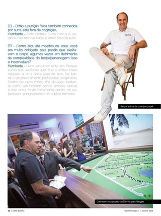 ED - Então a punição física, também conhecida
por surra, está fora de cogitação…
Humberto - Com certeza. Surra, nunca! A vio-
lência não resolve nada, o amor resolve tudo.

ED - Como ator, até meados de 2000, você
era muito cobiçado para papéis que exalta-
vam o corpo, algumas vezes em detrimento
da complexidade do texto/personagem. Isso
o incomodava?
Humberto - Num certo momento, sim. Porque,
como ator, você não quer ficar o tempo inteiro
rotulado a uma única questão. Isso faz bar-
rar o desenvolvimento profissional, estigmatiza.
Porém, de certo modo, me divulgou bastan-
te como um homem bonito, símbolo sexual,
e isso entra muito fortemente dentro do es-
pectador, principalmente no público feminino.


                                                                        Ser pai acima de qualquer papel




                                                   Conhecendo o projeto da Damha para Sergipe



52 | Estilo Damha	                                                         Dezembro 2012 | Janeiro 2013
 