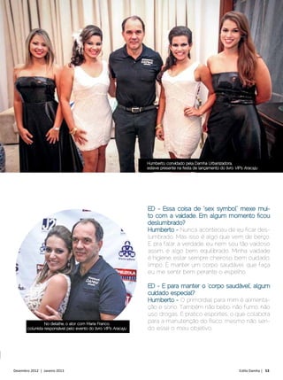 Humberto, convidado pela Damha Urbanizadora,
                                                                  esteve presente na festa de lançamento do livro VIP’s Aracaju




                                                                  ED - Essa coisa de “sex symbol” mexe mui-
                                                                  to com a vaidade. Em algum momento ficou
                                                                  deslumbrado?
                                                                  Humberto - Nunca aconteceu de eu ficar des-
                                                                  lumbrado. Mas isso é algo que vem de berço.
                                                                  E, pra falar a verdade, eu nem sou tão vaidoso
                                                                  assim, é algo bem equilibrado. Minha vaidade
                                                                  é higiene, estar sempre cheiroso, bem cuidado,
                                                                  limpo. É manter um corpo saudável, que faça
                                                                  eu me sentir bem perante o espelho.

                                                                  ED - E para manter o ‘corpo saudável’, algum
                                                                  cuidado especial?
                                                                  Humberto - O primordial para mim é alimenta-
                                                                  ção e sono. Também não bebo, não fumo, não
                                                                  uso drogas. E pratico esportes, o que colabora
                 No detalhe, o ator com Maria Franco,
                                                                  para a manutenção do físico, mesmo não sen-
       colunista responsável pelo evento do livro VIP’s Aracaju   do esse o meu objetivo.




Dezembro 2012 | Janeiro 2013	                                                                                       Estilo Damha | 53
 