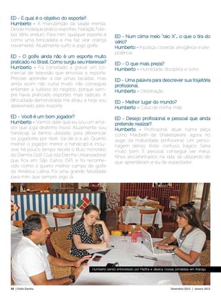 ED - E qual é o objetivo do esporte?
Humberto - A manutenção da saúde mental.
Desde moleque pratico esportes. Natação, fute-
bol. tênis, enduro. Para mim, qualquer esporte é        ED - Num clima meio “raio X”… o que o tira do
como uma brincadeira e me faz virar criança             sério?
novamente. Atualmente surfo e jogo golfe.               Humberto - Injustiça, covardia, arrogância e pre-
                                                        potência.
ED - O golfe ainda não é um esporte muito
praticado no Brasil. Como surgiu seu interesse?         ED - O que mais preza?
Humberto - Fui convidado a gravar um co-                Humberto - Humildade, disciplina e sono.
mercial de televisão que envolvia o esporte.
Precisei aprender a dar umas tacadas, mas               ED - Uma palavra para descrever sua trajetória
ainda assim não curtia muito, não conseguia             profissional.
entender a sutileza do negócio, porque sem-             Humberto - Obstinação.
pre havia praticado esportes mais radicais. A
dificuldade demonstrada me atraiu, e hoje sou           ED - Melhor lugar do mundo?
apaixonado pelo esporte.                                Humberto - Casa de minha mãe.
ED - Você é um bom jogador?                             ED - Desejo profissional e pessoal que ainda
Humberto - Vamos dizer que eu sou um ama-               pretende realizar?
dor que joga direitinho (risos). Atualmente, sou        Humberto - Profissional: atuar numa peça
handicap 14 (termo utilizado para diferenciar           como Macbeth de Shakespeare, agora, no
os jogadores por nível. Vai de 0 a 40. Quanto           auge da maturidade profissional. Um perso-
melhor o jogador, menor o handicap) e, inclu-           nagem denso, triste, confuso, trágico. Seria
sive, há pouco tempo recebi o título honorário          muito bom. E pessoal: conseguir ver meus
do Damha Golf Club (da Damha Urbanizadora),             filhos encaminhados na vida, se utilizando do
que fica em São Carlos (SP), e foi reconhe-             que aprenderam e eu de espectador.
cido como o quarto melhor campo de golfe
da América Latina. Foi uma grande felicidade
para mim, que sempre jogo lá..




                                         Humberto sendo entrevistado por Martha e Jéssica, nossas jornalistas em Aracaju




54 | Estilo Damha	                                                                             Dezembro 2012 | Janeiro 2013
 