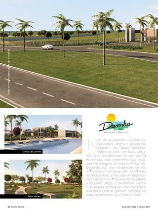 DAMHA NEWS
Todas as imagens desta página são ilustrativas




                                                 CONFORTO
                                                 CAPITAL



                                                                       N
                                                                                o mês de setembro, a Damha Ur-
                                                                                banizadora lançou o Residencial
                                                                                Damha I de Brasíl ia, vendendo
                                                  Centro de convívio            todos os lotes em duas sema-
                                                                       nas. Com investimentos na casa dos R$
                                                                       80 milhões, este condomínio está local-
                                                                       izado às margens da rodovia DF-140. En-
                                                                       globando 490 lotes residenciais de 360
                                                                       m2,² cuja área total é de 398 mil m²2. Para
                                                                       as áreas verdes e de lazer foi destinado
                                                                       cerca de 80 mil m²2. No final de novembro,
                                                                       a empresa lançou o Residencial Damha
                                                                       II de Brasíl ia, estrelando uma campanha
                                                                       publicitária com as gêmeas campeãs do
                                                      Áreas verdes     nado sincronizado, Bia e Branca Feres.


      56 | Estilo Damha	                                                                        Dezembro 2012 | Janeiro 2013
 
