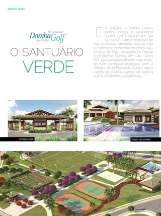 DAMHA NEWS




                                            E
                                                   m outubro, a Damha Urbani-
                                                   zadora lançou o Residencial
                                                   Damha Golf I, situado em São
                              São Carlos           Carlos (SP). Com o certificado de
                                           Alta Qualidade Ambiental (AQUA), este


  O SANTUÁRIO
                                           é o primeiro condomínio horizontal sus-
                                           tentável do País. Localizado no Parque
                                           EcoEsportivo Damha em São Carlos



               VERDE
                                           (SP), este empreendimento está inseri-
                                           do num complexo urbanístico com 12
                                           milhões de m2,² incluindo Centro Hípico,
                                           Centro de Eventos, Campo de Golfe e
                                           outros condomínios residenciais.




            Portaria social                                            Centro de convívio




58 | Estilo Damha	                                              Dezembro 2012 | Janeiro 2013
 