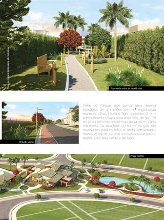Todas as imagens desta página são ilustrativas




                                                                                     Rua verde entre as residências




                                                                  Além do Parque, que possui uma reserva
                                                                  ecológica de 3 milhões de m2,², englobando
                                                                  represas, trilhas, fauna e flora silvestres. O em-
                                                                  preendimento ocupa uma área total de 340 mil
                                                                  m2 e terá 128 lotes residenciais de 1,4 mil m2 cada,
                                                                  em média. Da área total, 177 mil m2, ou 52%, são
                                                                  reservados para os lotes e, ainda, aproximada-
                                                                  mente 78 mil m2, ou 20%, é reservada exclusiva-
                                                                  mente para área verde e de lazer.
                                                 Cinturão verde




                                                                                                       Praça central




                   Dezembro 2012 | Janeiro 2013	                                                               Estilo Damha | 59
 