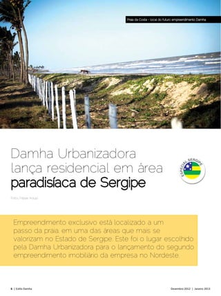 Praia da Costa - local do futuro empreendimento Damha




Damha Urbanizadora
lança residencial em área
paradisíaca de Sergipe
Fotos: Filippe Araújo




  Empreendimento exclusivo está localizado a um
  passo da praia, em uma das áreas que mais se
  valorizam no Estado de Sergipe. Este foi o lugar escolhido
  pela Damha Urbanizadora para o lançamento do segundo
  empreendimento imobiliário da empresa no Nordeste.



6 | Estilo Damha	                                                  Dezembro 2012 | Janeiro 2013
 