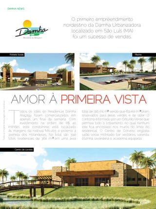 DAMHA NEWS



                                                                                       O primeiro empreendimento
                                                                                    nordestino da Damha Urbanizadora
                                                                                       localizado em São Luís (MA)
                                                                                        foi um sucesso de vendas.


                                                   Portaria Social                                                                       Piscina




                                                    AMOR À PRIMEIRA VISTA
Todas as imagens desta página são ilustrativas




                                                  T
                                                          odos os lotes do Residencial Damha   total de 316 mil m²2, sendo que 69 mil m2² foram
                                                          Araçagy foram comercializados em     reservados para áreas verdes e de lazer. O
                                                          apenas um final de semana. Com       contorno é formado por um Cinturão Verde que
                                                          investimento na ordem de R$ 40       permeia todo o loteamento, no qual nenhum
                                                  milhões, este condomínio está localizado     lote fica encostado nos muros do limite do
                                                  às margens da rodovia MA-203 e próximo à     residencial. O Centro de Convívio engloba
                                                  avenida dos Holandeses. No total são 390     salão social mobiliado, bar, vestiários, varanda,
                                                  lotes residenciais de 360 m2², em uma área   cozinha, lavanderia e academia equipada.


                                                        Centro de convívio




                                                 60 | Estilo Damha	                                                        Dezembro 2012 | Janeiro 2013
 