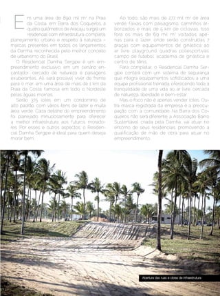 m uma área de 890 mil m2 na Praia               Ao todo, são mais de 277 mil m2 de área
        da Costa, em Barra dos Coqueiros, a          verde, faixas com paisagismo, caminhos ar-
         quatro quilômetros de Aracaju, surgirá um   borizados e mais de 5 km de ciclovias. Isso
         residencial com infraestrutura completa,    fora os mais de 69 mil m2 voltados ape-
planejamento urbano e respeito à natureza –          nas para o lazer, onde serão construídas 7
marcas presentes em todos os lançamentos             praças com equipamentos de ginástica ao
da Damha, reconhecida pelo melhor conceito           ar livre, playground, quadras poliesportivas,
de urbanismo do Brasil.                              campo de futebol, academia de ginástica e
   O Residencial Damha Sergipe é um em-              centro de tênis.
preendimento exclusivo, em um cenário en-               Para completar, o Residencial Damha Ser-
cantador, cercado de natureza e paisagens            gipe contará com um sistema de segurança
exuberantes. Ali, será possível viver de frente      que integra equipamentos sofisticados a uma
para o mar, em uma área de mais de 1 km da           equipe profissional treinada, oferecendo toda a
Praia da Costa, famosa em todo o Nordeste            tranquilidade de uma vida ao ar livre, cercada
pelas águas mornas.                                  de natureza, liberdade e bem-estar.
   Serão 375 lotes em um condomínio de                  Mas o foco não é apenas vender lotes. Ou-
alto padrão, com vários itens de lazer e muita       tra marca registrada da empresa é a preocu-
área verde. Cada detalhe do empreendimento           pação com a comunidade. Na Barra dos Co-
foi planejado minuciosamente para oferecer           queiros não será diferente: a Associação Bairro
a melhor infraestrutura aos futuros morado-          Sustentável, criada pela Damha, vai atuar no
res. Por esses e outros aspectos, o Residen-         entorno de seus residenciais, promovendo a
cial Damha Sergipe é ideal para quem deseja          qualificação de mão de obra para atuar no
morar bem.                                           empreendimento.




                                                                  Abertura das ruas e obras de infraestrutura


Dezembro 2012 | Janeiro 2013	                                                                      Estilo Damha | 7
 