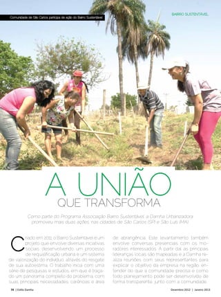 BAIRRO SUSTENTÁVEL
Comunidade de São Carlos participa de ação do Bairro Sustentável




                        A UNIÃO QUE TRANSFORMA
            Como parte do Programa Associação Bairro Sustentável, a Damha Urbanizadora
             promoveu mais duas ações, nas cidades de São Carlos (SP) e São Luís (MA).




C
        riado em 2011, o Bairro Sustentável é um                   de abrangência. Este levantamento também
        projeto que envolve diversas iniciativas                   envolve conversas presenciais com os mo-
        sociais, desenvolvendo um processo                         radores interessados. A partir daí, as principais
        de requalificação urbana e um sistema                      lideranças locais são mapeadas e a Damha re-
de valorização do indivíduo, através do resgate                    aliza reuniões com seus representantes para
de sua autoestima. O trabalho inicia com uma                       explicar o objetivo da empresa na região, en-
série de pesquisas e estudos, em que é traça-                      tender do que a comunidade precisa e como
do um panorama completo do problema, com                           todo planejamento pode ser desenvolvido de
suas principais necessidades, carências e área                     forma transparente, junto com a comunidade.
74 | Estilo Damha	                                                                              Dezembro 2012 | Janeiro 2013
 