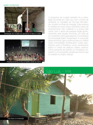 BAIRRO SUSTENTÁVEL




                                                                  O programa de mutirão também foi a estra-
                                                                  tégia escolhida em São Luís, com o intuito de
                                                                  revitalizar as moradias da Vila dos Pescado-
                                                                  res situada na Praia de Araçagy. Esta iniciativa
                                                                  foi dividida em duas fases, realizando obras de
                                                                  assentamento das madeiras e a pintura das
                                                                  casas. Sem o apoio de qualquer órgão gover-
Revitalização das moradias dos pescadores foi feita em mutirão    namental, este projeto envolveu um total de
                                                                  40 mutirantes entre pescadores e funcionários
                                                                  da Associação Bairro Sustentável. A conclusão
                                                                  deste processo gerou estímulo para os chefes
                                                                  desta comunidade reivindicarem outras ben-
                                                                  feitorias junto à Prefeitura, como saneamento
                                                                  básico e coleta de resíduos sólidos urbanos.
                                                                  Como presente da Damha, os moradores as-
                                                                  sistiram a uma divertida sessão de cinema, que
                                                                  foi exibida no próprio vilarejo.


    Presente da Damha no final do trabalho: sessão de cinema




                                                                 São Luís - MA




     Casa depois da revitalização

76 | Estilo Damha	                                                                            Dezembro 2012 | Janeiro 2013
 
