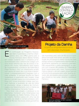 COTIDIANO




  Mão na massa: transformação da paisagem
                                                         Projeto da Damha
                                                        incentiva empreendedorismo
                                                           em escolas municipais

  E
         m continuação ao Programa Associa-
         ção Bairro Sustentável, a Damha Urban-
         izadora doou 100 m² de grama para a         são revendidas pelo valor de R$ 1,00, e o lucro
         Escola Municipal Albino Batista Ferreira,   desta transação está sendo aplicado na cons-
 em Cidade Ocidental (GO). A empresa já ha-          trução de uma praça no interior da escola. Este
 via revitalizado todo o entorno do colégio com      espaço estava completamente abandonado e,
 uma ampla reforma das vias de acesso e re-          atualmente, apresenta um belíssimo gramado.
 pintura dos muros. Aproveitando este espírito       Não esquecendo a parte pedagógica, os alu-
 de cooperativismo, o professor de Matemática,       nos com maiores dificuldades em Matemática
 Fillipe Pacheco, criou um interessante projeto      ficam responsáveis pelo caixa. “Nossa próxima
 com alunos do sexto ano, cujo intuito é desen-      meta é realizar o dia sem papel, já que fizemos
 volver o empreendedorismo integrado com o           uma profunda pesquisa para saber quantas ár-
 meio ambiente. “A principal filosofia do Bairro     vores são derrubadas para produzir o caderno
 Sustentável é justamente este modelo, onde          que utilizamos nas aulas”, detalha o professor
 damos o primeiro passo e a comunidade con-          Pacheco.
 tinua com novas propostas e ideias, que bus-
 cam melhorar a qualidade de vida de todos
 os envolvidos”, elogia a diretora de Comuni-
 cação e de Relacionamento com o Cliente da
 Damha Urbanizadora, Fernanda Toledo.
     Para iniciar este projeto, o professor e os
 estudantes montaram uma miniempresa nas
 intermediações da Albino Ferreira. Antes de ir
 ao trabalho, Pacheco passa em uma loja de
 salgados da cidade e compra produtos pelo
                                                              Alunos que participaram do Bairro Sustentável:
 preço de R$ 0,50. Na escola, estas guloseimas                ação gerou outras ideias
Dezembro 2012 | Janeiro 2013	                                                                     Estilo Damha | 77
 