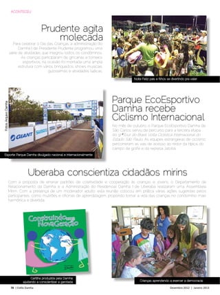 ACONTECEU




                                             Prudente agita
                                                 molecada
                         Para celebrar o Dia das Crianças, a administração do
                             Damha I de Presidente Prudente programou uma
                       série de atividades que integrou todos os condôminos.
                              As crianças participaram de gincanas e torneios
                               esportivos, na ocasião foi montada uma ampla
                             estrutura com vários brinquedos, shows musicais,
                                              guloseimas e atividades lúdicas.

                                                                                             Noite Feliz: pais e filhos se divertindo pra valer




                                                                                 Parque EcoEsportivo
Fotos: Arquivo Damha




                                                                                 Damha recebe
                                                                                 Ciclismo Internacional
                                                                                 No mês de outubro, o Parque EcoEsportivo Damha de
                                                                                 São Carlos serviu de percurso para a terceira etapa
                                                                                 do 9oº Tour do Brasil Volta Ciclística Internacional do
                                                                                 Estado São Paulo. As equipes estrangeiras de ciclismo
                                                                                 percorreram as vias de acesso ao redor da hípica, do
                                                                                 campo de golfe e da represa Jatobá.
Esporte: Parque Damha divulgado nacional e internacionalmente




                                     Uberaba conscientiza cidadãos mirins
                       Com a proposta de ensinar padrões de coletividade e cooperação às crianças e jovens, o Departamento de
                       Relacionamento da Damha e a Administração do Residencial Damha I de Uberaba realizaram uma Assembleia
                       Mirim. Com a presença de um moderador adulto, esta reunião colocou em prática várias ações sugeridas pelos
                       participantes, como mutirões e oficinas de aprendizagem, propondo tornar a vida das crianças no condomínio mais
                       harmônica e divertida.




                                      Cartilha produzida pela Damha:
                                 ajudando a conscientizar a garotada                             Crianças aprendendo a exercer a democracia

                        78 | Estilo Damha	                                                                               Dezembro 2012 | Janeiro 2013
 