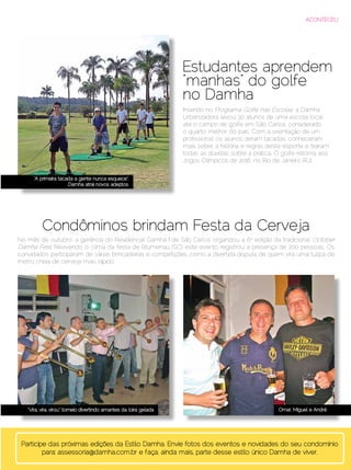 ACONTECEU




                                                                       Estudantes aprendem
                                                                       “manhas” do golfe
                                                                       no Damha
                                                                       Inserido no Programa Golfe nas Escolas, a Damha
                                                                       Urbanizadora levou 30 alunos de uma escola local
                                                                       até o campo de golfe em São Carlos, considerado
                                                                       o quarto melhor do país. Com a orientação de um
                                                                       profissional, os alunos deram tacadas, conheceram
                                                                       mais sobre a história e regras deste esporte e tiraram
                                                                       todas as dúvidas sobre a prática. O golfe retorna aos
                                                                       Jogos Olímpicos de 2016, no Rio de Janeiro (RJ).

       “A primeira tacada a gente nunca esquece”:
                       Damha atrai novos adeptos




            Condôminos brindam Festa da Cerveja
No mês de outubro, a gerência do Residencial Damha I de São Carlos organizou a 6a edição da tradicional October
Damha Fest. Revivendo o clima da festa de Blumenau (SC), este evento registrou a presença de 200 pessoas. Os
convidados participaram de várias brincadeiras e competições, como a divertida disputa de quem vira uma tulipa de
metro cheia de cerveja mais rápido.




     “Vira, vira, virou”: torneio divertindo amantes da loira gelada                                      Omar, Miguel e André




  Participe das próximas edições da Estilo Damha. Envie fotos dos eventos e novidades do seu condomínio
          para: assessoria@damha.com.br e faça, ainda mais, parte desse estilo único Damha de viver.
Dezembro 2012 | Janeiro 2013	                                                                                    Estilo Damha | 79
 