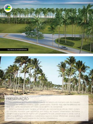 Imagem ilustrativa
     Vias internas do empreendimento




   PRESERVAÇÃO
       Para preservar ao máximo o estado natural do terreno, os inúmeros pés de coqueiro
   existentes no empreendimento serão preservados. Quando isso não for possível na
   área, eles serão replantados em outro local, dentro do residencial.
       “Estamos trazendo para Sergipe um projeto de características únicas. Além, é claro,
   do conceito inovador que adotamos em todos os nossos loteamentos fechados:
   desenvolver o que há de melhor em urbanismo no país, preservando o verde, com a
   altíssima qualidade urbanística e construtiva, que é o nosso diferencial”, explica José
   Paranhos, Diretor Superintendente da Damha Urbanizadora.
8 | Estilo Damha	                                                               Dezembro 2012 | Janeiro 2013
 