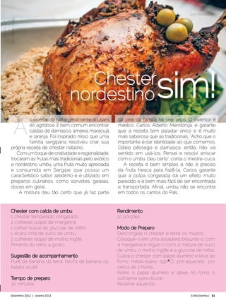 GASTRONOMIA
Foto: Filippe Araújo




                                   Chester
                                nordestino,                      sim!
             A


Chester com calda de umbu                      Rendimento
1 chester temperado congelado                  10 porções
2 colheres (sopa) de margarina
1 colher (sopa) de glucose de milho            Modo de Preparo
1 xícara (chá) de suco de umbu                 Descongele o chester e retire os miúdos.
2 colheres (sopa) de molho inglês              Coloque-o em uma assadeira, besunte-o com
Pimenta do reino a gosto                       a margarina e regue-o com a mistura de suco
                                               de umbu, o molho inglês e a glucose de milho.
Sugestão de acompanhamento                     Cubra o chester com papel alumínio e leve ao
Purê de banana da terra, farofa de banana ou   forno médio-baixo (190ºoC), pré-aquecido, por
batata soutê.                                  cerca de 2 horas.
                                               Retire o papel alumínio e deixe no forno o
Tempo de preparo                               suficiente para dourar.
30 minutos                                     Reserve aquecido.

Dezembro 2012 | Janeiro 2013	                                                   Estilo Damha | 81
 