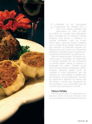 P
                                                             roprietária de um conceituado
                                                             restaurante em Uberaba (MG), a
                                                             chef Tuca Antonio aprendeu alta
                                                             gastronomia no norte da Itália,
                                                   no Instituto de Culinária para Estrangeiros
                                                   (ICIF). Localizado em um belíssimo castelo
                                                   medieval, esta escola é referência na
                                                   culinária, recebendo chefs do mundo
                                                   inteiro. Após 3 anos de estudos trabalhou
                                                   com o mestre Bruno Barbieri, estrelado no
                                                   guia Michelan no Ristorante Arquade. Em
                                                   seguida atuou por 8 anos nos restaurantes
                                                   paulistanos, experiência que lhe garantiu um
                                                   excelente aprimoramento na gastronomia.
                                                       Além do negócio próprio, Tuca presta con-
                                                   sultoria para a montagem de restaurantes
                                                   e cozinhas industriais. Em seu restaurante,
                                                   os clientes podem admirar a culinária e a
                                                   preparação dos pratos. Também possui
                                                   uma linha de produtos englobando azeites,
                                                   chutneys, temperos, geleias, doces de
                                                   compota e outras guloseimas, que são
                                                   utilizados em suas receitas e vendidos aos
                                                   consumidores. Tuca acredita que o sucesso
                                                   da gastronomia depende de fatores que
                                                   vão desde a escolha dos ingredientes de
                                                   boa qualidade e sua combinação exata até
                                                   a forma criativa de produzir a comida.

                                                     Mistura Perfeita
                                                     Para a ceia de Natal, Tuca apresenta um
                                                   delicioso lombo de porco recheado com
                                                   os seus produtos e acompanhado de arroz.
                                Foto Ilustrativa




Dezembro 2012 | Janeiro 2013	                                                        Estilo Damha | 85
 