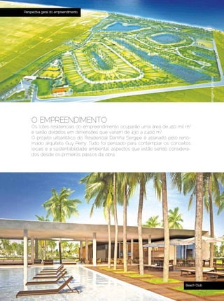 Perspectiva geral do empreendimento




                                                                                                                          Imagem ilustrativa
              O EMPREENDIMENTO
              Os lotes residenciais do empreendimento ocuparão uma área de 410 mil m2
              e serão divididos em dimensões que variam de 430 a 2.400 m2.
              O projeto urbanístico do Residencial Damha Sergipe é assinado pelo reno-
              mado arquiteto Guy Perry. Tudo foi pensado para contemplar os conceitos
              locais e a sustentabilidade ambiental, aspectos que estão sendo considera-
              dos desde os primeiros passos da obra.




                                                                                                     Imagem ilustrativa




                                                                                     Beach Club

Dezembro 2012 | Janeiro 2013	                                                              Estilo Damha | 9
 