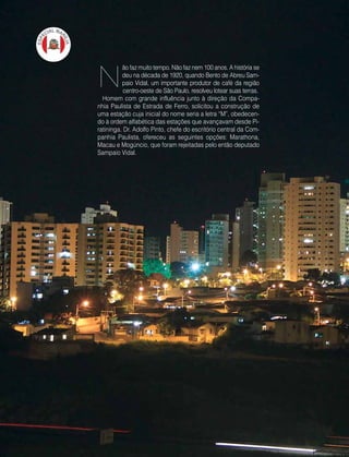 10 | Estilo Damha	 Abril | Maio 2013
ão faz muito tempo. Não faz nem 100 anos. A história se
deu na década de 1920, quando Bento de Abreu Sam-
paio Vidal, um importante produtor de café da região
centro-oeste de São Paulo, resolveu lotear suas terras.
Homem com grande influência junto à direção da Compa-
nhia Paulista de Estrada de Ferro, solicitou a construção de
uma estação cuja inicial do nome seria a letra “M”, obedecen-
do à ordem alfabética das estações que avançavam desde Pi-
ratininga. Dr. Adolfo Pinto, chefe do escritório central da Com-
panhia Paulista, ofereceu as seguintes opções: Marathona,
Macau e Mogúncio, que foram rejeitadas pelo então deputado
Sampaio Vidal.
N
 
