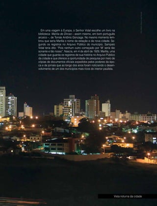 Abril | Maio 2013	 Estilo Damha | 11
Em uma viagem à Europa, o Senhor Vidal escolhe um livro na
biblioteca: Marilia de Dirceo – assim mesmo, em bom português
arcaico –, de Tomás Antônio Gonzaga. No mesmo momento lem-
brou que seria Marília o nome da estação e da nova cidade. Se-
gundo os registros no Arquivo Público do município, Sampaio
Vidal teria dito: “Pois nenhum outro começado por ‘M’ seria tão
sonante e tão nosso”. Nascia, em 4 de abril de 1929, Marília, uma
cidade que guarda os registros de sua história no Arquivo Público
da cidade e que oferece a oportunidade de pesquisa por meio de
cópias de documentos oficiais expedidos pelos poderes da épo-
ca e de jornais que ao longo dos anos foram noticiando o desen-
volvimento de um dos municípios mais ricos do interior paulista.
FotoMauroAbreueLigiaFerreira
Vista noturna da cidade
 