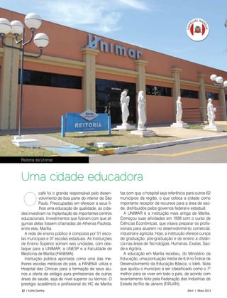 12 | Estilo Damha	 Abril | Maio 2013
café foi o grande responsável pelo desen-
volvimento de boa parte do interior de São
Paulo. Preocupadas em oferecer a seus fi-
lhos uma educação de qualidade, as cida-
des investiram na implantação de importantes centros
educacionais. Investimentos que fizeram com que al-
gumas delas fossem chamadas de Athenas Paulista,
entre elas, Marília.
A rede de ensino público é composta por 51 esco-
las municipais e 37 escolas estaduais. As Instituições
de Ensino Superior somam seis unidades, com des-
taque para a UNIMAR, a UNESP e a Faculdade de
Medicina de Marília (FANEMA).
Instituição pública apontada como uma das me-
lhores escolas médicas do país, a FANEMA utiliza o
Hospital das Clínicas para a formação de seus alu-
nos e oferta de estágio para profissionais de outras
áreas da saúde, seja de nível superior ou técnico. O
prestígio acadêmico e profissional do HC de Marília
Uma cidade educadora
faz com que o hospital seja referência para outros 62
municípios da região, o que coloca a cidade como
importante receptor de recursos para a área de saú-
de, distribuídos pelos governos federal e estadual.
A UNIMAR é a instituição mais antiga de Marília.
Começou suas atividades em 1938 com o curso de
Ciências Econômicas, que visava preparar os profis-
sionais para atuarem no desenvolvimento comercial,
industrial e agrícola. Hoje, a instituição oferece cursos
de graduação, pós-graduação e de ensino a distân-
cia nas áreas de Tecnologias, Humanas, Exatas, Saú-
de e Agrária.
A educação em Marília recebeu, do Ministério da
Educação, uma pontuação média de 6.9 no Índice de
Desenvolvimento da Educação Básica, o Ideb. Nota
que ajudou o município a ser classificado como o 7º
melhor para se viver em todo o país, de acordo com
levantamento feito pela Federação das Indústrias do
Estado do Rio de Janeiro (FIRJAN).
O
Reitoria da Unimar
FotoDécioJunior
 