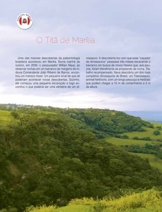 16 | Estilo Damha	 Abril | Maio 2013
Uma das maiores descobertas da paleontologia
brasileira aconteceu em Marília. Numa manhã de
outono, em 2009, o pesquisador Willian Nava, ao
observar rochas em um barranco às margens da ro-
dovia Comandante João Ribeiro de Barros, encon-
trou um marisco fóssil. Um pequeno sinal de que ali
poderiam acontecer novas descobertas. Sozinho,
ele começou uma pequena escavação e logo en-
controu o que poderia ser uma vértebra de um di-
O Titã de Marília
nossauro. A descoberta fez com que esse “caçador
de dinossauros” passasse três meses escavando o
barranco em busca de novos fósseis que, aos pou-
cos, foram literalmente se projetando da rocha. Tra-
balho recompensado, Nava descobriu um dos mais
completos dinossauros do Brasil, um Titanossauro,
animal herbívoro, com um longo pescoço e medidas
que podem chegar a 15 m de comprimento e 5 m
de altura.
 