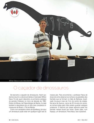 18 | Estilo Damha	 Abril | Maio 2013
De bancário a caçador de dinossauros. Assim po-
demos resumir a vida do jornalista e historiador Willian
Nava. Foi ele quem descobriu os primeiros vestígios
do período Cretáceo no início da década de 1990.
Diretor do Museu de Paleontologia de Marília, foi dele
também a descoberta de um dos mais completos di-
nossauros do Brasil, o Titã de Marília.
Como num verdadeiro roteiro de Spielberg, por aqui
um dinossauro pode estar em qualquer lugar sob os
O caçador de dinossauros
nossos pés. Para encontrá-los, o professor Nava dá
dicas de como observar as rochas e os paredões dos
Itambés que se formam no Vale do Barbosa, locali-
zado há pouco mais de 2 km do centro da cidade.
Na serra de Avenca, cerca de 20 minutos do centro,
as rochas soltas pelo chão podem guardar vestígios
jurássicos. O fascínio por esses tesouros pode nos
prender nesses locais por horas. Quem sabe, num
tropeço, um dinossauro. Para Nava, isso é possível.
Willian Nava e suas descobertas
FotoDécioJunior
 