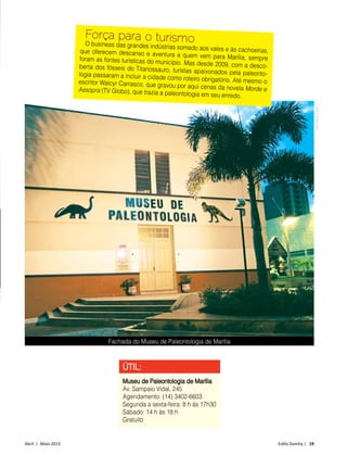 Abril | Maio 2013	 Estilo Damha | 19
ÚTIL:
Museu de Paleontologia de Marília
Av. Sampaio Vidal, 245
Agendamento: (14) 3402-6603
Segunda a sexta-feira: 8 h às 17h30
Sábado: 14 h às 18 h
Gratuito
Força para o turismoO business das grandes indústrias somado aos vales e às cachoeiras,que oferecem descanso e aventura a quem vem para Marília, sempreforam as fontes turísticas do município. Mas desde 2009, com a desco-berta dos fósseis do Titanossauro, turistas apaixonados pela paleonto-logia passaram a incluir a cidade como roteiro obrigatório. Até mesmo oescritor Walcyr Carrasco, que gravou por aqui cenas da novela Morde eAssopra (TV Globo), que trazia a paleontologia em seu enredo.
Fachada do Museu de Paleontologia de Marília
FotoDécioJunior
 
