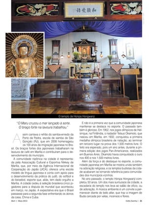 Abril | Maio 2013	 Estilo Damha | 21
“O Maru cruzou o mar lançado à sorte.
O braço forte na lavoura trabalhou.”
ssim cantava o refrão do samba-enredo da
Porto da Pedra, escola de samba de São
Gonçalo (RJ), que em 2008 homenageou
os 100 anos da imigração japonesa no Bra-
sil. Os braços fortes dos japoneses trabalharam na
lavoura de café em Marília e contribuíram para o de-
senvolvimento do município.
A comunidade nipônica na cidade é representa-
da pela Associação Cultural e Esportiva Nikkey de
Marília, que, por meio da Agência Internacional de
Cooperação do Japão (JICA), oferece uma escola
modelo de língua japonesa e conta com apoio para
o desenvolvimento da prática do judô, do softbol e
do beisebol, esporte que, aliás, tem dado orgulho a
Marília. A cidade cedeu à seleção brasileira cinco jo-
gadores para a disputa do mundial que aconteceu
em março, no Japão. A expectativa era que o Brasil
passasse para a segunda fase enfrentando os donos
da casa, China e Cuba.
E não é a primeira vez que a comunidade japonesa
mariliense se destaca no esporte. O passado tam-
bém é glorioso. Em 1952, nos jogos olímpicos de Hel-
sinque, na Finlândia, o nadador Tetsuo Okamoto, que
nasceu em Marília, em 1932, conquistou a primeira
medalha olímpica brasileira de natação, ao terminar
em terceiro lugar na prova dos 1.500 metros livre. O
feito era esperado, pois um ano antes, durante a pri-
meira edição dos jogos Pan-Americanos, realizados
em Buenos Aires, Okamoto havia conquistado o ouro
nos 400 e nos 1.500 metros livres.
Além da força e do destaque no esporte, a comu-
nidade japonesa em Marília se mostra unida também
na adoração religiosa, e os templos budistas da cida-
de acabaram se tornando referência para comunida-
des dos municípios vizinhos.
No ano passado, o templo Honpa Hongwanji com-
pletou 50 anos. Um dos mais suntuosos da cidade, a
escadaria do templo nos leva ao salão de ofício, ou
de adoração. A música ambiente é um convite a per-
manecer diante do belo altar, que traz a imagem de
Buda cercada por velas, incensos e flores.
O templo de Honpa Hongwanji
FotosDécioJunior
A
 