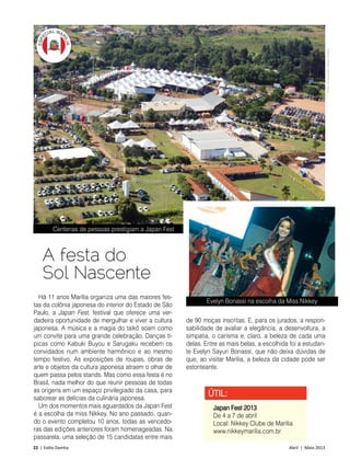 22 | Estilo Damha	 Abril | Maio 2013
Há 11 anos Marília organiza uma das maiores fes-
tas da colônia japonesa do interior do Estado de São
Paulo, a Japan Fest, festival que oferece uma ver-
dadeira oportunidade de mergulhar e viver a cultura
japonesa. A música e a magia do taikô soam como
um convite para uma grande celebração. Danças tí-
picas como Kabuki Buyou e Sarugaku recebem os
convidados num ambiente harmônico e ao mesmo
tempo festivo. As exposições de roupas, obras de
arte e objetos da cultura japonesa atraem o olhar de
quem passa pelos stands. Mas como essa festa é no
Brasil, nada melhor do que reunir pessoas de todas
as origens em um espaço privilegiado da casa, para
saborear as delícias da culinária japonesa.
Um dos momentos mais aguardados da Japan Fest
é a escolha da miss Nikkey. No ano passado, quan-
do o evento completou 10 anos, todas as vencedo-
ras das edições anteriores foram homenageadas. Na
passarela, uma seleção de 15 candidatas entre mais
ÚTIL:
Japan Fest 2013
De 4 a 7 de abril
Local: Nikkey Clube de Marília
www.nikkeymarilia.com.br
A festa do
Sol Nascente
de 90 moças inscritas. E, para os jurados, a respon-
sabilidade de avaliar a elegância, a desenvoltura, a
simpatia, o carisma e, claro, a beleza de cada uma
delas. Entre as mais belas, a escolhida foi a estudan-
te Evelyn Sayuri Bonassi, que não deixa dúvidas de
que, ao visitar Marília, a beleza da cidade pode ser
estonteante.
Centenas de pessoas prestigiam a Japan Fest
Evelyn Bonassi na escolha da Miss Nikkey
FotoAssociaçãoNikkeyMarília
 