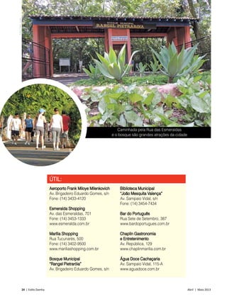 24 | Estilo Damha	 Abril | Maio 2013
Caminhada pela Rua das Esmeraldas
e o bosque são grandes atrações da cidade
ÚTIL:
Aeroporto Frank Miloye Milenkovich
Av. Brigadeiro Eduardo Gomes, s/n
Fone: (14) 3433-4120
Esmeralda Shopping
Av. das Esmeraldas, 701
Fone: (14) 3453-1333
www.esmeralda.com.br
Marília Shopping
Rua Tucunarés, 500
Fone: (14) 3402-9500
www.mariliashopping.com.br
Bosque Municipal
“Rangel Pietraróia”
Av. Brigadeiro Eduardo Gomes, s/n
Biblioteca Municipal
“João Mesquita Valença”
Av. Sampaio Vidal, s/n
Fone: (14) 3454-7434
Bar do Português
Rua Sete de Setembro, 387
www.bardoportugues.com.br
Chaplin Gastronomia
e Entretenimento
Av. República, 129
www.chaplinmarilia.com.br
Água Doce Cachaçaria
Av. Sampaio Vidal, 115-A
www.aguadoce.com.br
FotosDécioJunior
 