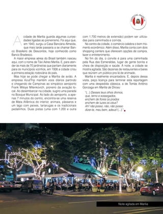 Abril | Maio 2013	 Estilo Damha | 25
cidade de Marília guarda algumas curiosi-
dades ligadas ao pioneirismo. Foi aqui que,
em 1943, surgiu a Casa Bancária Almeida,
que mais tarde passaria a se chamar Ban-
co Brasileiro de Descontos, hoje conhecido como
Banco Bradesco.
A maior empresa aérea do Brasil também nasceu
aqui, com o nome de Táxi Aéreo Marília. E, para aten-
der às mais de 70 jardineiras que partiam diariamente
para os municípios vizinhos, em 1938 a cidade criou
a primeira estação rodoviária do país.
Mas hoje se pode chegar a Marília de avião. A
empresa Azul/Trip mantém voos diários partindo
e chegando de Campinas ao simpático aeroporto
Frank Miloye Milenkovich, pioneiro da aviação lo-
cal. Ao desembarcar na cidade, sugiro uma parada
no Bosque Municipal. Ao lado do aeroporto, a ape-
nas 7 minutos do centro, encontra-se uma reserva
de Mata Atlântica do interior, animais, pássaros e
um lago com peixes, tartarugas e os tradicionais
pedalinhos. Duas pistas (uma com 1.200 e outra
com 1.700 metros de extensão) podem ser utiliza-
das para caminhada e corrida.
No centro da cidade, o comércio celebra o bom mo-
mento econômico. Além disso, Marília conta com dois
shopping centers que oferecem opções de compra,
lazer e entretenimento.
No fim do dia, o convite é para uma caminhada
pela Rua das Esmeraldas, lugar de gente bonita e
cheia de disposição e saúde. À noite, a cidade se
mostra agitada. São dezenas de restaurantes e bares
que reúnem um público pra lá de animado.
Marília é realmente encantadora. E, depois dessa
visita, peço licença para terminar esta reportagem
com uma despedida clássica, a de Tomás Antônio
Gonzaga em Marília de Dirceu:
“(...) Desses teus olhos divinos,
que, terno e sossegados,
enchem de flores os prados
enchem de luzes os céus?
Ah! não posso, não, não posso
dizer-te, meu bem, adeus! (...).”
Noite agitada em Marília
A
FotoDécioJunior
 