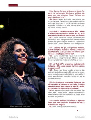 30 | Estilo Damha	 Abril | Maio 2013
“Ainda quero fazer muito mais”
FotoTatiZanichelli
Estilo Damha – Se havia ainda alguma dúvida, Re-
canto é a comprovação definitiva da afinidade que
existe entre você e Caetano Veloso. De onde vem
essa conexão tão forte?
Gal Costa – Somos amigos há mais anos do que
consigo lembrar. Caetano é um dos músicos mais ma-
ravilhosos deste mundo, um de meus compositores
preferidos. Trabalhar com ele é sempre uma honra,
um prazer, um bom desafio...
ED – Como foi a experiência de ficar você, Caetano
e Moreno (filho de Caetano e afilhado de Gal), só os
três, gravando no estúdio Ilha dos Sapos, no Candeal?
GC – Foram belos dias. Gravar Recanto foi uma
experiência única e engrandecedora. Era justamente
disso que eu precisava para minha vida e para minha
carreira. Sem Caetano e Moreno nada seria possível.
ED – Caetano diz que, num primeiro momento,
quando compôs a música “O menino”, pensou em
seu filho Gabriel. E você, o que lhe veio à mente quan-
do ouviu a canção pela primeira vez?
GC – É uma canção linda. Fiquei muito comovida
quando a ouvi pela primeira vez. O fato de Caetano
ter se inspirado nele me deixa muito feliz, foi lindo.
ED – Já “Tudo dói” é uma canção particularmente
instigante, é difícil passar ileso por ela. Como ela soou
e soa para você?
GC – Gosto muito dessa canção, talvez uma das
que mais gosto desse registro. Ela representa um uni-
verso um tanto quanto João Gilberto, é completa. É
sobre aprendermos a entender o tempo em que as
coisas acontecem.
ED – Você parece ser uma pessoa destemida, que
não tem medo de correr riscos, de mudar. Em algum
momento, nesses seus mais de 40 anos de carreira,
você se sentiu vacilar ou se sentiu insegura?
GC – É bom ter uma carreira cheia de nuances. São
tantos anos... Altos e baixos... Não tenho nenhum mo-
mento específico de arrependimento ou vacilo. Tenho
sorte em relação a isso.
ED – Em uma entrevista, você definiu o repertório
desse novo show como uma revisão de sua vida. A
que conclusão chegou?
GC – Que ainda quero fazer muito mais.
ESPECIAL CAPA
 