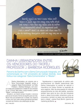 Abril | Maio 2013	 Estilo Damha | 33
NEWS
DAMHA URBANIZADORA ENTRE
OS VENCEDORES DO TROFÉU
PROFESSOR J. BARBOSA RODRIGUES
Damha Urbanizadora, em conjunto com a
Soma Comunicação Integrada, venceu a
categoria “Datas Comemorativas”, do Troféu
Professor J. Barbosa Rodrigues, com anún-
cio criado para parabenizar a cidade em seu aniversá-
rio de 113 anos. Além disso, a peça recebeu o prêmio
“Master”, o principal do evento.
Simples e, ao mesmo tempo inovador, o anúncio
precisa ser levado à frente do espelho para ser lido.
Muito mais que parabenizar a cidade, seu objetivo
é fazer com que cada campo-grandense perceba-
-se parte da história e da celebração da data.
“Agradecemos à organização do prêmio pelo
reconhecimento do trabalho desenvolvido pela
Damha Urbanizadora no sentido de valorizar a
importância de Campo Grande na expansão de
seus negócios. Além da preocupação em oferecer
empreendimentos do mais alto padrão, queremos
também fazer parte do dia a dia dos moradores
locais e dessa forma poder comemorar juntos as
conquistas e também as datas mais significativas
para a cidade”, analisa Paulo Montini, gerente de
marketing da Damha.
Parceria da Damha com a Soma Comunicação Integrada, em
comemoração ao 113º aniversário de Campo Grande, leva
troféus nas categorias “Data Comemorativa” e “Master”.
A
Anúncio vencedor: mensagem refletida no espelho
Foto:Divulgação
 