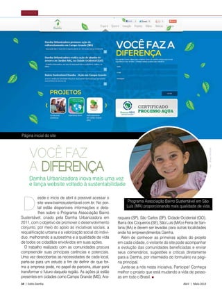 34 | Estilo Damha	 Abril | Maio 2013
NOVIDADE
VOCÊ FAZ
A DIFERENÇA
esde o início de abril é possível acessar o
site www.bairrosustentavel.com.br. No por-
tal estão disponíveis informações e deta-
lhes sobre o Programa Associação Bairro
Sustentável, criado pela Damha Urbanizadora em
2011, com o objetivo de promover o desenvolvimento
conjunto, por meio do apoio às iniciativas sociais, a
requalificação urbana e a valorização social do indiví-
duo, melhorando a autoestima e a qualidade de vida
de todos os cidadãos envolvidos em suas ações.
O trabalho realizado com as comunidades procura
compreender suas principais carências e potenciais.
Uma vez descobertas as necessidades de cada local,
parte-se para um estudo a fim de definir de que for-
ma a empresa pode, no papel de parceira, atuar para
transformar o futuro daquela região. As ações já estão
presentes em cidades como Campo Grande (MS), Ara-
raquara (SP), São Carlos (SP), Cidade Ocidental (GO),
Barra dos Coqueiros (SE), São Luís (MA) e Feira de San-
tana (BA) e devem ser levadas para outras localidades
onde há empreendimentos Damha.
Além de conhecer as primeiras ações do projeto
em cada cidade, o visitante do site pode acompanhar
a evolução das comunidades beneficiadas e enviar
seus comentários, sugestões e críticas diretamente
para a Damha, por intermédio do formulário na pági-
na principal.
Junte-se a nós nesta iniciativa. Participe! Conheça
melhor o projeto que está mudando a vida de pesso-
as em todo o Brasil.
D
Damha Urbanizadora inova mais uma vez
e lança website voltado à sustentabilidade
Página inicial do site
Programa Associação Bairro Sustentável em São
Luís (MA) proporcionando mais qualidade de vida
Foto:WilsonMorticelli
 