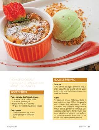 Abril | Maio 2013	 Estilo Damha | 39
GASTRONOMIA
INGREDIENTES
Para o ganache de chocolate branco:
• ½ xícara de creme de leite fresco
• ½ xícara de leite integral
• Raspas da fava de ½ baunilha
• 100 g de chocolate belga branco picado
Para a massa:
• 1 croissant amanhecido picado
• 1 colher de sopa de conhaque
• 1 ovo
PUDIM DE CROISSANT
E CHOCOLATE BRANCO COM
SORVETE DE PISTACHE
MODO DE PREPARO
Ganache:
Numa panela, aqueça o creme de leite, o
leite e a baunilha até levantar fervura. Desli-
gue o fogo e junte o chocolate branco, me-
xendo até dissolver.
Pudim:
Pré-aqueça o forno a 180 graus. Numa ti-
gela, adicione o ovo, 100 ml de ganache
e o conhaque. Bata ligeiramente. Coloque
o croissant num ramequim e regue com a
mistura de ovo, ganache e conhaque. Dei-
xe descansar por cerca de 10 minutos para
que o pão absorva o creme. Leve ao forno
por aproximadamente 20 minutos ou até
dourar. Sirva com sorvete de pistache.
Foto:VirnaSantolia
 