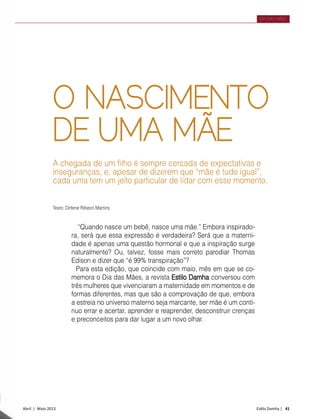 Abril | Maio 2013	 Estilo Damha | 41
DIA DAS MÃES
O NASCIMENTO
DE UMA MÃE
A chegada de um filho é sempre cercada de expectativas e
inseguranças, e, apesar de dizerem que “mãe é tudo igual”,
cada uma tem um jeito particular de lidar com esse momento.
“Quando nasce um bebê, nasce uma mãe.” Embora inspirado-
ra, será que essa expressão é verdadeira? Será que a materni-
dade é apenas uma questão hormonal e que a inspiração surge
naturalmente? Ou, talvez, fosse mais correto parodiar Thomas
Edison e dizer que “é 99% transpiração”?
Para esta edição, que coincide com maio, mês em que se co-
memora o Dia das Mães, a revista Estilo Damha conversou com
três mulheres que vivenciaram a maternidade em momentos e de
formas diferentes, mas que são a comprovação de que, embora
a estreia no universo materno seja marcante, ser mãe é um contí-
nuo errar e acertar, aprender e reaprender, desconstruir crenças
e preconceitos para dar lugar a um novo olhar.
Texto: Dirlene Ribeiro Martins
 