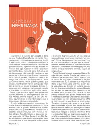 42 | Estilo Damha	 Abril | Maio 2013
DIA DAS MÃES
Ao preencher o cadastro para adoção, a dona
de casa Elisabeth Oliveira Ferrão e o marido, Elias,
manifestaram preferência por uma criança de até
2 anos. Assim, quando a assistente social ligou e
disse-lhes que havia uma menina de 5 anos na fila
para ser adotada, o primeiro impulso do casal foi
recusar, mas logo mudaram de ideia e decidiram
conhecê-la. Nesse momento, conta Beth, ela já se
sentia um pouco mãe, mas não imaginava o que
estava por vir. O impacto que Amanda lhes causou
foi tão grande que eles chegaram ao meio-dia ao
abrigo e às 16 horas já voltavam para São Carlos
(SP), com a menina. “Assim que olhei já sabia que
era ela”, relembra Beth. Porém, a alegria de voltar
com a menina nos braços foi seguida de muita in-
segurança, pois sabia que a partir daquele instante
a vida dela e do marido não seria mais a mesma.
“Pensei: o que vou fazer agora? Será que saberei
cuidar?”, relembra. E a adaptação não foi fácil, por-
que Amanda, embora pequena, já tinha uma his-
tória, alguns hábitos e uma mãe biológica que a
influenciara a não querer ser adotada.
O medo também acompanhou o nascimento de
Luana, filha da ex-atleta olímpica e educadora física
Mariana Ohata. A gravidez aconteceu num momen-
to bom, em 2010, quando Mariana havia deixado o
esporte e estava construindo com o marido, o tria-
tleta olímpico Reinaldo Colucci, a casa onde mo-
ram atualmente, no Village Damha II, em São Car-
los. Ainda assim, para alguém acostumada a viajar
constantemente, a estar sempre de malas prontas
NO INÍCIO A
INSEGURANÇA
e a ser dona da própria vida, ter um bebê sob sua
responsabilidade foi, como ela mesmo diz, “um cho-
que”. “Eu me vi presa a uma criança e me dei conta
de que a minha vida nunca mais seria a mesma”,
relembra. Embora descreva a filha como um bebê
“excelente”, Mariana teve depressão pós-parto, não
dormia, chorava diariamente e buscou a ajuda de
um psicólogo.
A experiência da terapeuta ocupacional Juliana Co-
rullón foi mais tranquila. Acredita que nasceu como
mãe assim que aninhou o filho Lucano, hoje com qua-
se 2 anos, nos braços pela primeira vez. “A força da
maternidade veio ali, ao perceber que ele parou de
chorar ao ouvir minha voz e sentir meu cheiro”, con-
ta. Mas Juliana, que é mestre em pediatria, especia-
lista em desenvolvimento infantil e também blogueira
(ela escreve no www.mammysico.blogsopt.com.br),
reconhece que o processo durou cerca de um ano,
período necessário para que ela lidasse melhor com
o incômodo causado por uma cesariana desnecessá-
ria, entendesse sua nova rotina e para que mãe e filho
se reconhecessem e aprendessem a se comunicar.
“Durante o primeiro ano do Lucano, como ainda não
decodificava todos os sinais dele, somado às muitas
opiniões externas sobre como devia agir com o bebê
e a enxurrada de hormônios que sofria pela amamen-
tação, fiquei insegura se o estava entendendo direito
e se estava fazendo o que ele precisava, ou como de-
veria fazer para acolhê-lo. Nesses momentos, lembro
que, quanto mais eu titubeava, mais inseguro o Lucano
ficava, eu tinha vontade de chorar, e ele chorava mais!”
Foto:Divulgação
 