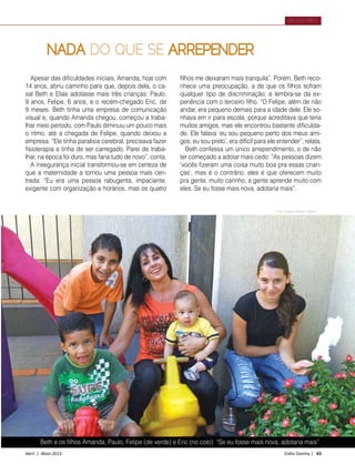 Abril | Maio 2013	 Estilo Damha | 43
DIA DAS MÃES
Beth e os filhos Amanda, Paulo, Felipe (de verde) e Eric (no colo): “Se eu fosse mais nova, adotaria mais”
Apesar das dificuldades iniciais, Amanda, hoje com
14 anos, abriu caminho para que, depois dela, o ca-
sal Beth e Elias adotasse mais três crianças: Paulo,
9 anos, Felipe, 6 anos, e o recém-chegado Eric, de
9 meses. Beth tinha uma empresa de comunicação
visual e, quando Amanda chegou, começou a traba-
lhar meio período, com Paulo diminuiu um pouco mais
o ritmo, até a chegada de Felipe, quando deixou a
empresa. “Ele tinha paralisia cerebral, precisava fazer
fisioterapia e tinha de ser carregado. Parei de traba-
lhar, na época foi duro, mas faria tudo de novo”, conta.
A insegurança inicial transformou-se em certeza de
que a maternidade a tornou uma pessoa mais cen-
trada: “Eu era uma pessoa rabugenta, impaciente,
exigente com organização e horários, mas os quatro
NADA DO QUE SE ARREPENDER
filhos me deixaram mais tranquila”. Porém, Beth reco-
nhece uma preocupação, a de que os filhos sofram
qualquer tipo de discriminação, e lembra-se da ex-
periência com o terceiro filho. “O Felipe, além de não
andar, era pequeno demais para a idade dele. Ele so-
nhava em ir para escola, porque acreditava que teria
muitos amigos, mas ele encontrou bastante dificulda-
de. Ele falava ‘eu sou pequeno perto dos meus ami-
gos, eu sou preto’, era difícil para ele entender”, relata.
Beth confessa um único arrependimento, o de não
ter começado a adotar mais cedo: “As pessoas dizem
‘vocês fizeram uma coisa muito boa pra essas crian-
ças’, mas é o contrário, eles é que oferecem muito
pra gente, muito carinho, a gente aprende muito com
eles. Se eu fosse mais nova, adotaria mais”.
Foto Dirlene Ribeiro Martins
 