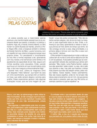 Abril | Maio 2013	 Estilo Damha | 45
DIA DAS MÃES
Juliana e o filho Lucano: “Preciso estar atenta e presente, para
que meu filho tenha um exemplo coerente no qual se espelhar”
Já Juliana acredita que a maternidade apenas
acentuou uma transformação pessoal que já se pro-
cessava desde que passou a estudar e a praticar o
budismo. Hoje, ela, o marido, Antonio Alberto, e o filho
moram no Centro Budista de Viamão, próximo a Por-
to Alegre (RS), onde a terapeuta também é diretora
da Escola Caminho do Meio. Lucano funcionou com
um espelho em que Juliana conseguia enxergar seus
próprios limites. “Fui percebendo o funcionamento
do meu filho e minhas respostas a ele, aprendendo
com meu marido a me harmonizar como família e me
apoderando da capacidade de ser mãe, segura com
minhas escolhas como educadora. Então, percebi
que houve um momento em que me senti plena como
mãe, e não mais insegura e emocionalmente frágil.”
Quando mais nova, Juliana se imaginava como
uma daquelas “mães italianas”, que fazem da casa
um ninho reconfortante, que sempre têm um bolinho
na mesa, que estão sempre alegres e prontas para
acolher. Essas expectativas geraram nela algumas
frustrações iniciais, pois era uma imagem de “per-
feição” a que não podia corresponder. “Nós não es-
tamos sempre alegres, não dá pra ter bolo na mesa,
nem a casa organizada todos os dias. Então, a di-
ferença é que estou aprendendo a relaxar e fazer o
que precisa ser feito dentro do tempo que tenho. Se
não consegui arrumar a casa, elegi prioridades, e a
primeira delas é brincar com meu filho e estar com
meu marido”, declara.
O filho também foi responsável por mudar a visão que
Juliana tem do mundo e como ela se relaciona com ele
e com as pessoas. A educadora acredita que as crian-
ças aprendem através dos exemplos que damos sem
perceber. “Meu mestre, Lama Padma Samten, explica
que elas aprendem ‘pelas costas’, ou seja, não é pelo
que dizemos a elas, mas pelo que fazemos o tempo
todo (mesmo que elas não estejam vendo), pelos nos-
sos hábitos, nossos trejeitos, nossos automatismos.
Elas são nossos espelhos, então ter me tornado mãe
deixou esse ensinamento vivo em mim, de que preciso
estar atenta e presente, para que meu filho tenha um
exemplo coerente no qual se espelhar!”
APRENDIZADO
“PELAS COSTAS”
filhos e, com isso, se sobrecarrega e deixa várias ta-
refas incompletas. Já não consegue suprir as expec-
tativas que tinha de si em reproduzir modelos mais
tradicionais de uma mãe exclusivamente voltada
para o lar.
Para algumas, a maternidade pode virar um pesa-
delo, pois evidenciará o quão caoticamente conduzia
sua vida ou o quão inconsequentes eram suas es-
colhas. Esse chamado pode despertar uma matriar-
ca escondida debaixo da rebeldia de uma garota
contestadora e revelar uma mulher mais dona de si.
Porém, nem sempre a transição é indolor e imediata,
pois a natureza não dá saltos.
Os embates entre o que acontece dentro de casa
e o que se passa no mundo é sempre uma prova de
fogo para sinalizar as negligências ou exageros. A
ida para a escola remete a esse desafio e é uma fase
em que muitas mães exercitam o desapego saudável.
Esse filho que até então era seu começa a ganhar
asas próprias e voar. Dali para frente o voo é lindo e
imprevisível, e cabe a cada mulher deixar que seus
filhos façam seus testes, assim como ela fez.
A melhor mãe, a meu ver, é aquela que entendeu
que precisaria ser uma pessoa melhor antes de tudo.
Frederico Mattos é psicologo e autor do livro Mães Que Amam Demais.
FotoArquivoPessoal
 
