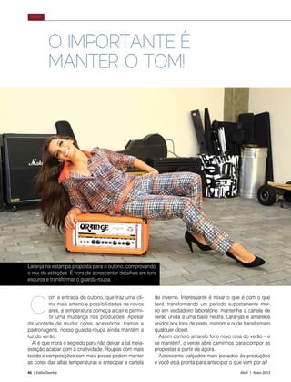 46 | Estilo Damha	 Abril | Maio 2013
MODA
Laranja na estampa proposta para o outono, comprovando
o mix de estações. É hora de acrescentar detalhes em tons
escuros e transformar o guarda-roupa.
om a entrada do outono, que traz uma cli-
ma mais ameno e possibilidades de novos
ares, a temperatura começa a cair e permi-
tir uma mudança nas produções. Apesar
da vontade de mudar cores, acessórios, tramas e
padronagens, nosso guarda-roupa ainda mantém a
luz do verão.
Aí é que mora o segredo para não deixar a tal meia-
estação acabar com a criatividade. Roupas com mais
tecido e composições com mais peças podem manter
as cores das altas temperaturas e antecipar a cartela
O IMPORTANTE É
MANTER O TOM!
de inverno. Interessante é mixar o que é com o que
será, transformando um período supostamente mor-
no em verdadeiro laboratório: mantenha a cartela de
verão unida a uma base neutra. Laranjas e amarelos
unidos aos tons de preto, marrom e nude transformam
qualquer closet.
Assim como o amarelo foi o novo rosa do verão – e
se mantém!, o verde abre caminhos para compor as
propostas a partir de agora.
Acrescente calçados mais pesados às produções
e você está pronta para antecipar o que vem por aí!
C
 