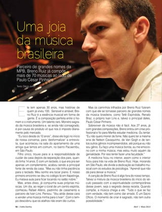 56 | Estilo Damha	 Abril | Maio 2013
MÚSICA
Uma joia
da música
brasileira
Parceiro de grandes nomes da
MPB, Breno Ruiz já compôs
mais de 70 músicas ao lado de
Paulo César Pinheiro
le tem apenas 30 anos, mas histórias de
quem já viveu 100. Sensível e amável, Bre-
no Ruiz é a essência musical em forma de
gente. É a composição perfeita entre o ho-
mem e o instrumento. Um talento raro. Monstro sagra-
do da música brasileira e, se ainda não consagrado,
é por causa do produto vil que nos é imposto diaria-
mente pelo mercado.
“Eu toco desde os 10 anos”, disse ele logo no início
de nossa conversa, para ‘desformalizar’ a entrevis-
ta, que aconteceu na sala do apartamento de uma
amiga que temos em comum, no bairro Pacaem­bu,
em São Paulo.
Filho único, trouxe para si a responsabilidade de
cuidar da casa depois da separação dos pais, quan-
do tinha 14 anos. E com um teclado, o que era pra ser
apenas um complemento, acabou sendo a principal
fonte de renda da casa. “Mas eu não tinha paciência
para o teclado. Meu sonho era tocar piano. E nosso
primeiro encontro se deu no colégio lá em Itapetinga.
Eu matava aula para ficar tocando no salão nobre.”
Mas, antes disso, já compunha suas próprias mú-
sicas. Um dia, ao reger o coral de um centro espírita,
conheceu Rafael Altério, padrinho de casamento e
parceiro de Ivan Lins. Pensou: “Vou atrás desse cara
e vender uma música minha para o Ivan”. Com o tem-
po descobriu que os atalhos não eram tão curtos.
Mas os caminhos trilhados por Breno Ruiz fizeram
com que ele se tornasse parceiro de grandes nomes
da música brasileira, como Tetê Espíndola, Renato
Braz, o próprio Ivan Lins e, talvez o principal deles,
Paulo César Pinheiro.
Sobreviver da música não é fácil. Aos 27 anos, já
com grandes composições, Breno entrou em crise pro-
fissional e foi para Marília estudar medicina. Ou tentar.
“Eu não quero morrer de fome. Não quero ter a mesma
sina de Nelson Cavaquinho, de Van Gogh e de tan-
tos outros gênios incompreendidos, até porque eu não
sou gênio. Eu faço uma música bonita, eu me emocio-
no com a minha música, mas estou muito aquém da
genialidade. Por isso tentei fazer uma faculdade.”
A medicina ficou no interior, assim como o interior
ficou para trás na vida de Breno Ruiz. Hoje, morando
em São Paulo, ele divide a dedicação ao trabalho mu-
sical com os estudos de psicologia. “Aprendi que não
dá para deixar a música.”
A canção de Breno Ruiz é algo fora do nosso tempo.
Talvez a mistura da música brasileira do início do sé-
culo passado com a espiritualidade contemporânea
desse jovem, seja o segredo dessa receita. Quando
compõe, a música chega a ele. “Tudo o que se faz
com verdade, não tem como dar errado. É um Sacro
Ofício. O momento de criar é sagrado, não tem outra
possibilidade.”
E
Texto: Décio Junior
FotoSergioFerreira
 