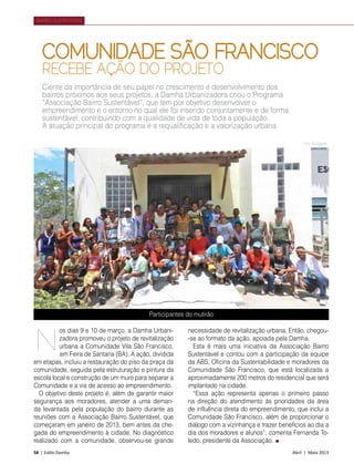 58 | Estilo Damha	 Abril | Maio 2013
BAIRRO SUSTENTÁVEL
os dias 9 e 10 de março, a Damha Urbani-
zadora promoveu o projeto de revitalização
urbana a Comunidade Vila São Francisco,
em Feira de Santana (BA). A ação, dividida
em etapas, incluiu a restauração do piso da praça da
comunidade, seguida pela estruturação e pintura da
escola local e construção de um muro para separar a
Comunidade e a via de acesso ao empreendimento.
O objetivo deste projeto é, além de garantir maior
segurança aos moradores, atender a uma deman-
da levantada pela população do bairro durante as
reuniõe­s com a Associação Bairro Sustentável, que
começaram em janeiro de 2013, bem antes da che-
gada do empreendimento à cidade. No diagnóstico
realizado com a comunidade, observou-se grande
necessidade de revitalização urbana. Então, chegou-
-se ao formato da ação, apoiada pela Damha.
Esta é mais uma iniciativa da Associação Bairro
Sustentável e contou com a participação da equipe
da ABS, Oficina da Sustentabilidade e moradores da
Comunidade São Francisco, que está localizada a
aproximadamente 200 metros do residencial que será
implantado na cidade.
“Essa ação representa apenas o primeiro passo
na direção do atendimento às prioridades da área
de influência direta do empreendimento, que inclui a
Comunidade São Francisco, além de proporcionar o
diálogo com a vizinhança e trazer benefícios ao dia a
dia dos moradores e alunos”, comenta Fernanda To-
ledo, presidente da Associação.
N
COMUNIDADE SÃO FRANCISCO
RECEBE AÇÃO DO PROJETO
Ciente da importância de seu papel no crescimento e desenvolvimento dos
bairros próximos aos seus projetos, a Damha Urbanizadora criou o Programa
“Associação Bairro Sustentável”, que tem por objetivo desenvolver o
empreendimento e o entorno no qual ele foi inserido conjuntamente e de forma
sustentável, contribuindo com a qualidade de vida de toda a população.
A atuação principal do programa é a requalificação e a valorização urbana.
Participantes do mutirão
Foto Divulgação
 
