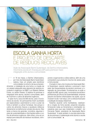 Abril | Maio 2013	 Estilo Damha | 59
BAIRRO SUSTENTÁVEL
ESCOLA GANHA HORTA
E PROJETO DE DESCARTE
DE RESÍDUOS RECICLÁVEIS
m 18 de março, a Damha Urbanizadora,
por meio da Associação Bairro Sustentável,
realizou mais um projeto para beneficiar
comunidades no entorno de seus empreen­
dimentos: a instalação de uma horta e a criação de
um espaço adequado para descarte de resíduos re-
cicláveis e orgânicos na EMEF Luiz Roberto Salinas
Fortes, no Jardim Paraíso. O objetivo foi promover a
integração entre alunos, escola e comunidade, além
de incentivar o cultivo de alimentos orgânicos.
A ação reuniu cerca de 800 alunos, pais e funcio-
nários da escola. Os participantes foram auxiliados
por especialistas e aprenderam a criar e cuidar da
horta e também a cultivar hortaliças. Isto porque o
cultivo de alimentos frescos e saudáveis reflete-se
diretamente na melhoria da nutrição dos alunos. Eles
terão a chance de aprender, na prática, algumas li-
ções de sustentabilidade e informações sobre o cul-
tivo de alimentos orgânicos. Além disso, criou-se um
espaço para descarte de resíduos recicláveis, otimi-
zando e organizando a coleta seletiva, além de uma
composteira que produzirá insumos de adubo para
a horta escolar.
O projeto é mais uma iniciativa da Associação Bair-
ro Sustentável, visando melhorar e promover o bem
estar dos frequentadores da escola e promover a in-
tegração da comunidade. Envolveram-se na ação a
equipe da ABS, alunos, pais, funcionários da escola e
profissionais da Oficina da Sustentabilidade, empresa
parceira da Damha Urbanizadora nas ações, que se
iniciaram no dia 1 de março, com a visita ao local para
a avaliação do espaço disponível.
“Estamos atuando como facilitadores, viabilizan-
do a criação da horta escolar, propondo soluções,
fornecendo todas as ferramentas e orientações ne-
cessárias para que seja implantado o projeto”, diz
Fernanda Toledo, presidente da Associação Bairro
Sustentável. “A ação também é uma boa oportunida-
de de promover a colaboração entre alunos e escola
com a comunidade.”
E
Ação da Associação Bairro Sustentável, da Damha Urbanizadora,
movimenta escola em Araraquara (SP) para promover maior
integração entre alunos e comunidade.
Sementes e mãozinhas para cultivar a horta da escola
FotoDivulgação
 